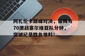 壹号娱乐-阿扎伦卡巅峰对决，蒂姆与70激战塞尔维亚队分钟，突破纪录胜负难料！的简单介绍